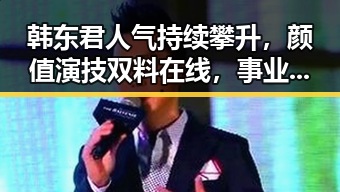 韩东君人气持续攀升，颜值演技双料在线，事业与感情引发新关注