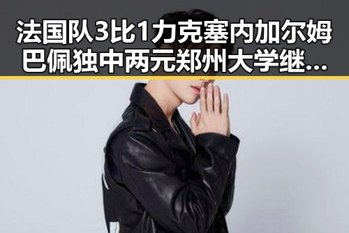 法国队3比1力克塞内加尔姆巴佩独中两元郑州大学继续扩招拟招11100人吃瓜聚合
